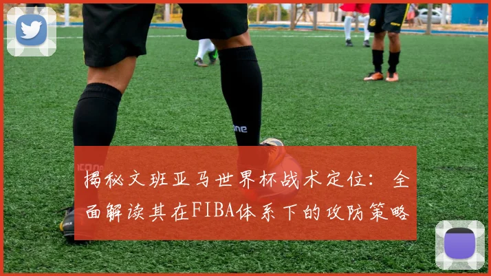揭秘文班亚马世界杯战术定位：全面解读其在FIBA体系下的攻防策略