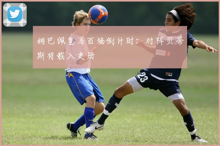 姆巴佩皇马百场倒计时：对阵贝蒂斯将载入史册