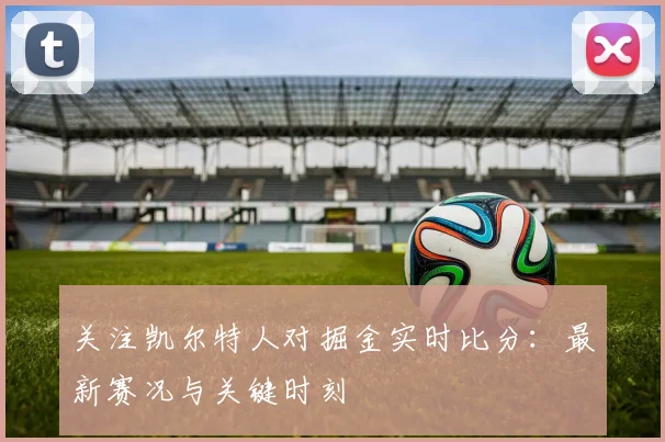 关注凯尔特人对掘金实时比分:最新赛况与关键时刻