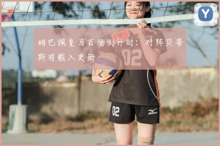 姆巴佩皇马百场倒计时：对阵贝蒂斯将载入史册