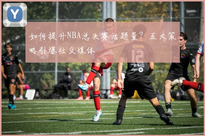 如何提升NBA总决赛话题量?五大策略引爆社交媒体