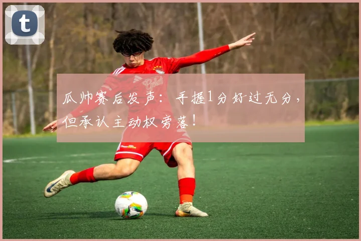 瓜帅赛后发声:手握1分好过无分,但承认主动权旁落!