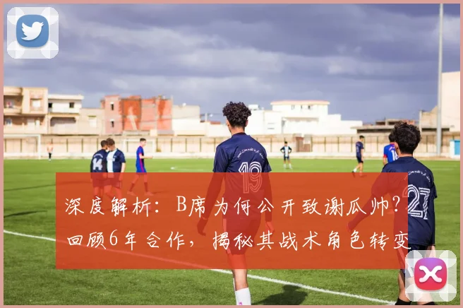 深度解析：B席为何公开致谢瓜帅？回顾6年合作，揭秘其战术角色转变与未来去留传闻