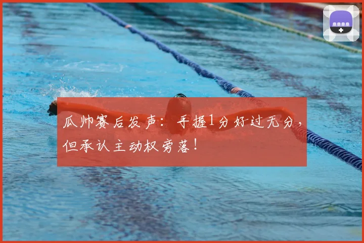瓜帅赛后发声:手握1分好过无分,但承认主动权旁落!