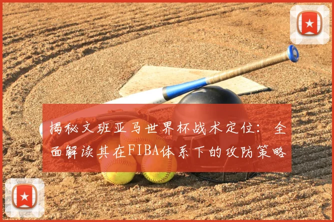 揭秘文班亚马世界杯战术定位:全面解读其在FIBA体系下的攻防策略