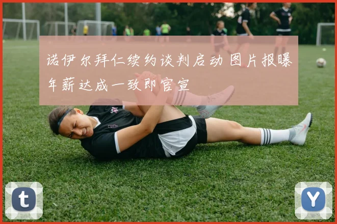 诺伊尔拜仁续约谈判启动 图片报曝年薪达成一致即官宣
