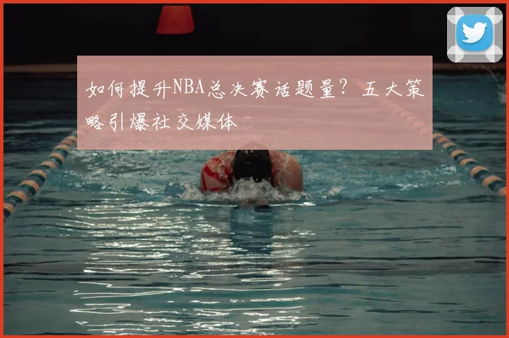 如何提升NBA总决赛话题量？五大策略引爆社交媒体