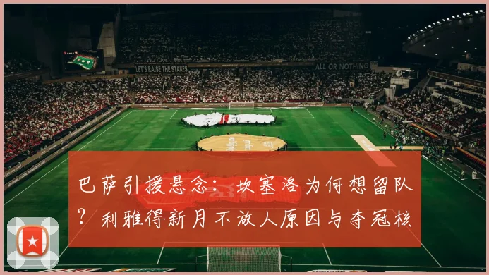 巴萨引援悬念：坎塞洛为何想留队？利雅得新月不放人原因与夺冠核心分析
