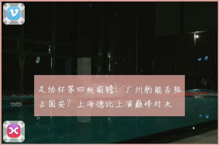 足协杯第四轮前瞻：广州豹能否阻击国安？上海德比上演巅峰对决